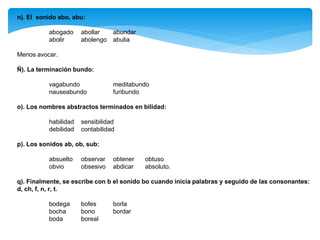 n). El sonido abo, abu:
abogado abollar abundar
abolir abolengo abulia
Menos avocar.
Ñ). La terminación bundo:
vagabundo meditabundo
nauseabundo furibundo
o). Los nombres abstractos terminados en bilidad:
habilidad sensibilidad
debilidad contabilidad
p). Los sonidos ab, ob, sub:
absuelto observar obtener obtuso
obvio obsesivo abdicar absoluto.
q). Finalmente, se escribe con b el sonido bo cuando inicia palabras y seguido de las consonantes:
d, ch, f, n, r, t.
bodega bofes borla
bocha bono bordar
boda boreal
 