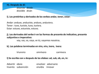 H). Después de di:
divorcio dividir
divisible diván
i). Los pretéritos y derivados de los verbos andar, tener, estar:
Andar: anduve, anduviste, anduvo, anduviera.
Tener : tuve, tuviste, tuvo, tuviera.
Estar: estuve, estuviste, estuvo.
j). Los derivados del verbo ir en las formas de presente de indicativo, presente
subjuntivo e imperativo:
voy, vas, va, vaya, ve tú, vayamos nosotras.
k). Las palabras terminadas en viro, vira, ívoro, ívora:
triunviro omnívoro carnívora
l) Se escribe con v después de las sílabas: ad, sub, ob, en, in:
Advertir obvio envolver adversario
Invento subvención envidia innovar
 