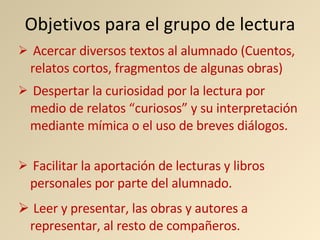 Objetivos para el grupo de lectura Acercar diversos textos al alumnado (Cuentos, relatos cortos, fragmentos de algunas obras) Despertar la curiosidad por la lectura por medio de relatos “curiosos” y su interpretación mediante mímica o el uso de breves diálogos. Leer y presentar, las obras y autores a representar, al resto de compañeros. Facilitar la aportación de lecturas y libros personales por parte del alumnado. 
