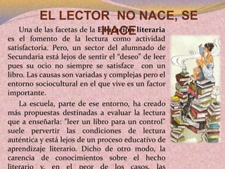 Una de las facetas de la Educación literaria
es el fomento de la lectura como actividad
satisfactoria. Pero, un sector del alumnado de
Secundaria está lejos de sentir el “deseo” de leer
pues su ocio no siempre se satisface con un
libro. Las causas son variadas y complejas pero el
entorno sociocultural en el que vive es un factor
importante.
La escuela, parte de ese entorno, ha creado
más propuestas destinadas a evaluar la lectura
que a enseñarla: "leer un libro para un control"
suele pervertir las condiciones de lectura
auténtica y está lejos de un proceso educativo de
aprendizaje literario. Dicho de otro modo, la
carencia de conocimientos sobre el hecho
EL LECTOR NO NACE, SE
HACE
 