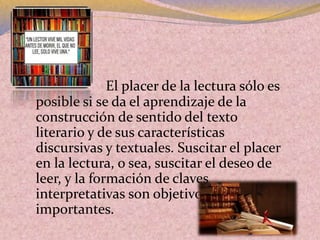  El placer de la lectura sólo es
posible si se da el aprendizaje de la
construcción de sentido del texto
literario y de sus características
discursivas y textuales. Suscitar el placer
en la lectura, o sea, suscitar el deseo de
leer, y la formación de claves
interpretativas son objetivos muy
importantes.
 