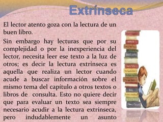 El lector atento goza con la lectura de un
buen libro.
Sin embargo hay lecturas que por su
complejidad o por la inexperiencia del
lector, necesita leer ese texto a la luz de
otros; es decir la lectura extrínseca es
aquella que realiza un lector cuando
acude a buscar información sobre el
mismo tema del capítulo a otros textos o
libros de consulta. Esto no quiere decir
que para evaluar un texto sea siempre
necesario acudir a la lectura extrínseca,
pero indudablemente un asunto
 