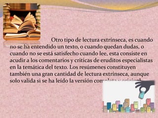  Otro tipo de lectura extrínseca, es cuando
no se ha entendido un texto, o cuando quedan dudas, o
cuando no se está satisfecho cuando lee, esta consiste en
acudir a los comentarios y criticas de eruditos especialistas
en la temática del texto. Los resúmenes constituyen
también una gran cantidad de lectura extrínseca, aunque
solo valida si se ha leído la versión completa y original.
 