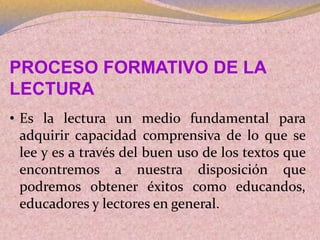 PROCESO FORMATIVO DE LA
LECTURA
• Es la lectura un medio fundamental para
adquirir capacidad comprensiva de lo que se
lee y es a través del buen uso de los textos que
encontremos a nuestra disposición que
podremos obtener éxitos como educandos,
educadores y lectores en general.
 