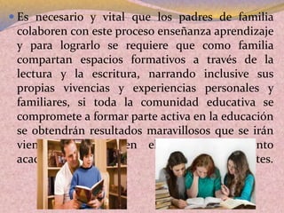  Es necesario y vital que los padres de familia
colaboren con este proceso enseñanza aprendizaje
y para lograrlo se requiere que como familia
compartan espacios formativos a través de la
lectura y la escritura, narrando inclusive sus
propias vivencias y experiencias personales y
familiares, si toda la comunidad educativa se
compromete a formar parte activa en la educación
se obtendrán resultados maravillosos que se irán
viendo reflejados en el mejor rendimiento
académico de los estudiantes.
 