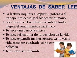  La lectura inquieta el espíritu, potencia el
trabajo intelectual y el bienestar humano.
 Leer favor ce el rendimiento intelectual y
mejora el rendimiento académico.
 Te hace una persona crítica
 Te hace reflexionar de tu posición en la vida.
 Te hace expandir tus horizontes, ya no ves la
vida como un cuadrado, si no como un
poliedro.
 Te ayuda a ser tolerante.
 