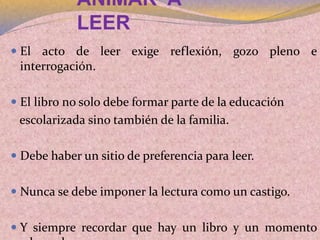 ANIMAR A
LEER
 El acto de leer exige reflexión, gozo pleno e
interrogación.
 El libro no solo debe formar parte de la educación
escolarizada sino también de la familia.
 Debe haber un sitio de preferencia para leer.
 Nunca se debe imponer la lectura como un castigo.
 Y siempre recordar que hay un libro y un momento
 
