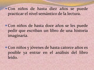  Con niños de hasta diez años se puede
practicar el nivel semántico de la lectura.
 Con niños de hasta doce años se les puede
pedir que escriban un libro de una historia
imaginaria.
 Con niños y jóvenes de hasta catorce años es
posible ya entrar en el análisis del libro
leído.
 