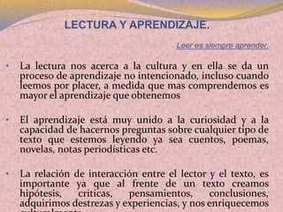 LECTURA Y APRENDIZAJE.
Leer es siempre aprender.
• La lectura nos acerca a la cultura y en ella se da un
proceso de aprendizaje no intencionado, incluso cuando
leemos por placer, a medida que mas comprendemos es
mayor el aprendizaje que obtenemos
• El aprendizaje está muy unido a la curiosidad y a la
capacidad de hacernos preguntas sobre cualquier tipo de
texto que estemos leyendo ya sea cuentos, poemas,
novelas, notas periodísticas etc.
• La relación de interacción entre el lector y el texto, es
importante ya que al frente de un texto creamos
hipótesis, criticas, pensamientos, conclusiones,
adquirimos destrezas y experiencias, y nos enriquecemos
 