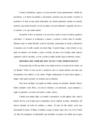 Cuando el intendente regreso a su casa encontró al que supuestamente robaba sus
provisiones y le dieron de patadas y nuevamente pensaron que este muerto se hecho al
jorobado y lo dejo en una pared arrinconado por donde justamente pasaba un corredor
nazareno que estaba borracho y le dio un golpe en la nuca llamando al guardia del zoco y
lo examino y vio que estaba muerto.
El guardia lo llevo al nazareno a la casa walí y tanto el como el cadáver quedaron
encerrados. Y entonces lo condenaron a muerte y avisaron a todos sobre lo ocurrido.
Mientras tanto se estaba llevando acabo la ejecución, preparando la cuerda y ubicándola
al nazareno por el cuello cuando de pronto llego él portal frange y dijo detente yo soy
quien he matado a ese hombre y narro su hecho, así paso con el medico judío quienes
explicaron todo lo sucedido, y al fin y acabo el sultán decidió dejar en libertad a todos.
HISTORIA DEL VISIR DEL REY YUNÁN Y DEL MEDICO RUYÁN
El pescador dijo al efrit que hubo en la ciudad de Fars, en el país de los ruman, un
rey llamado Yunán el cual era rico y poderoso, pero su cuerpo padecía una lepra que
desesperaba a los médicos y a los sabios. Ningún medicamento le hacía efecto alguno, y
ningún sabio pudo encontrar un remedio para su dolencia.
Pero cierto día llegó a la capital un médico anciano de renombre, llamado Ruyan.
Había estudiado varios libros, así como la medicina y la astronomía, cuyos principios y
reglas no ignoraba, así como sus buenos y malos efectos.
Cuando este médico llegó a la ciudad y permaneció en ella algunos días, supo la
historia del rey y de la lepra que le martirizaba por la voluntad de Alah, enterándose del
fracaso absoluto de todos los médicos y sabios. Al tener de ello noticia, pasó muy
preocupado la noche. Al llegar la mañana se puso su mejor traje y fue a ver al rey Yunán
y le dijo: He averiguado la enfermedad que atormenta tu cuerpo y he sabido que un gran
 