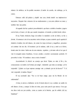 número de médicos, no ha podido encontrar el medio de curarla, sin embargo, yo la
curare.
Entonces salió del palacio y alquiló una casa, donde instaló sus implementos
necesarios. Después hizo extractos de sus medicamentos y con estos elaboro un mazo y
también hizo una pelota.
Al segundo día fue a palacio prescribiéndole que fuera a caballo al meidán y jugara
con la bola y el mazo y le dijo que cuando transpirara el remedio ya habrá hecho efecto.
El rey Yunán obedeció, luego de realizar lo mandado se dio un baño y se fue a
dormir. Al amanecer este al no encontrar rastro de lepra, se puso contento que le agradeció
dándole al médico dos mil dinares, sin contar los trajes de honor y magníficos presentes
así continuo día tras día. Al levantarse por la mañana, salió el rey y entró en el diván,
donde entre los visires había uno de cara siniestra, repulsiva, y de tanto odio al ver que el
visir le otorgaba tantos beneficios, le tuvo envidia y resolvió secretamente perderlo. El
proverbio lo dice: “El envidioso ataca a todo el mundo”.
Acercándosele le ofreció un consejo que decía “Quien no mire el fin y las
consecuencias no tendrá a la Fortuna por amiga”, diciéndole que tenía un enemigo y él le
respondió: “¿Quién es el que supones enemigo mío y colmado por mí de favores?” Y el
visir respondió el médico Ruyán.”
El rey acertando dijo: “Ese es mi buen amigo, pues me ha librado de mi
enfermedad”.
-Cómo, te atreves a hablarme así de él desde ahora le voy a señalar un sueldo de
mil dinares al mes, y aunque le diera mi reino, poco seria para lo que merece. Creo que
me dices todo eso por envidia, como se cuenta en la historia, que he sabido; del rey
Sindabad.”
 