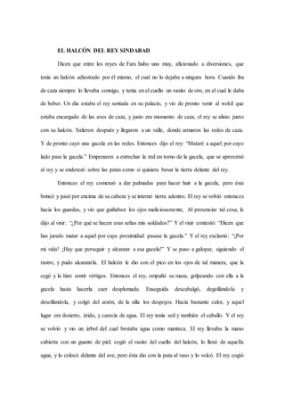EL HALCÓN DEL REY SINDABAD
Dicen que entre los reyes de Fars hubo uno muy, aficionado a diversiones, que
tenía un halcón adiestrado por él mismo, el cual no lo dejaba a ningura hora. Cuando iba
de caza siempre lo llevaba consigo, y tenía en el cuello un vasito de oro, en el cual le daba
de beber. Un día estaba el rey sentada en su palacio, y vio de pronto venir al wekil que
estaba encargado de las aves de caza, y justo era momento de caza, el rey se alisto junto
con su halcón. Salieron después y llegaron a un valle, donde armaron las redes de caza.
Y de pronto cayó una gacela en las redes. Entonces dijo el rey: “Mataré a aquel por cuyo
lado pase la gacela.” Empezaron a estrechar la red en torno de la gacela, que se aproximó
al rey y se enderezó sobre las patas como si quisiera besar la tierra delante del rey.
Entonces el rey comenzó a dar palmadas para hacer huir a la gacela, pero ésta
brincó y pasó por encima de su cabeza y se internó tierra adentro. El rey se volvió entonces
hacia los guardas, y vio que guiñaban los ojos maliciosamente, Al presenciar tal cosa, le
dijo al visir: “¿Por qué se hacen esas señas mis soldados?” Y el visir contestó: “Dicen que
has jurado matar a aquel por cuya proximidad pasase la gacela.” Y el rey exclamó: “¡Por
mi vida! ¡Hay que perseguir y alcanzar a esa gacela!” Y se puso a galopar, siguiendo el
rastro, y pudo alcanzarla. El halcón le dio con el pico en los ojos de tal manera, que la
cegó y la hizo sentir vértigos. Entonces el rey, empuñó su maza, golpeando con ella a la
gacela hasta hacerla caer desplomada. Enseguida descabalgó, degollándola y
desollándola, y colgó del arzón, de la silla los despojos. Hacía bastante calor, y aquel
lugar era desierto, árido, y carecía de agua. El rey tenía sed y también el caballo. Y el rey
se volvió y vio un árbol del cual brotaba agua como manteca. El rey llevaba la mano
cubierta con un guante de piel; cogió el vasito del cuello del halcón, lo llenó de aquella
agua, y lo colocó delante del ave, pero ésta dio con la pata al vaso y lo volcó. El rey cogió
 