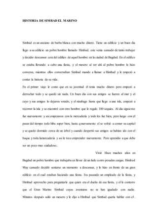 HISTORIA DE SIMBAD EL MARINO
Simbad es un anciano de barba blanca con mucho dinero. Tiene un edificio y un buen dia
llego a su edificio un pobre hombre llamado Himbad, este venia cansado de tanto trabajar
y decidio descansar cera del edifico de aquel hombre en la ciudad de Bagdad. En el edifico
se estaba llevando a cabo una fiesta, y el mesero al ver ahí al pobre hombre le hizo
conversa, mientras ellos conversaban Simbad mando a llamar a Himbad y le empezó a
contar la historia de su vida.
En el primer viaje le conto que en su juventud él tenía mucho dinero pero empezó a
derrochar todo y se quedó sin nada. Un buen dia con sus amigos se fueron al mar y el
cayo y sus amigos lo dejaron votado, y el náufrago hasta que llego a una isla, empezó a
recorrer la isla y se encontró con otro hombre que le regalo 100 sequies. Al dia siguiente
fue nuevamente y asi empezaron con la mercadería y todo les fue bien, pero luego con el
pasar del tiempo todo hiba super bien, hasta q nuevamente el se volvió a comer su capital
y se quedo dormido cerca de un árbol y cuando despertó sus amigos se habían ido con el
buque y toda lamercaderia y asi le toco emprender nuevamente. Pero aprendio a que debe
ser un poco mas cuidadoso..
Vivió Hace muchos años en
Bagdad un pobre hombre que trabajaba en llevar de un lado a otro pesadas cargas. Himbad
Muy cansado decidió sentarse un momento a descansar, y lo hizo en frente de un gran
edificio en el cual estaban haciendo una fiesta. Iva pasando un empleado de la fiesta, y
Himbad aprovecho para preguntarle que quien era el dueño de esa fiesta, y el le contesto
que el Gran Marino Simbad cuyas aventuras no se han igualado con nadie.
Minutos después salió un mesero y le dijo a Himbad que Simbad quería hablar con el .
 