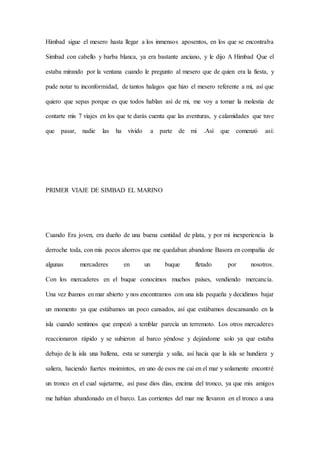 Himbad sigue el mesero hasta llegar a los inmensos aposentos, en los que se encontraba
Simbad con cabello y barba blanca, ya era bastante anciano, y le dijo A Himbad Que el
estaba mirando por la ventana cuando le pregunto al mesero que de quien era la fiesta, y
pude notar tu inconformidad, de tantos halagos que hizo el mesero referente a mi, así que
quiero que sepas porque es que todos hablan así de mi, me voy a tomar la molestia de
contarte mis 7 viajes en los que te darás cuenta que las aventuras, y calamidades que tuve
que pasar, nadie las ha vivido a parte de mi .Así que comenzó así:
PRIMER VIAJE DE SIMBAD EL MARINO
Cuando Era joven, era dueño de una buena cantidad de plata, y por mi inexperiencia la
derroche toda, con mis pocos ahorros que me quedaban abandone Basora en compañía de
algunas mercaderes en un buque fletado por nosotros.
Con los mercaderes en el buque conocimos muchos países, vendiendo mercancía.
Una vez íbamos en mar abierto y nos encontramos con una isla pequeña y decidimos bajar
un momento ya que estábamos un poco cansados, así que estábamos descansando en la
isla cuando sentimos que empezó a temblar parecía un terremoto. Los otros mercaderes
reaccionaron rápido y se subieron al barco yéndose y dejándome solo ya que estaba
debajo de la isla una ballena, esta se sumergía y salía, así hacia que la isla se hundiera y
saliera, haciendo fuertes moimintos, en uno de esos me cai en el mar y solamente encontré
un tronco en el cual sujetarme, así pase dios días, encima del tronco, ya que mis amigos
me habían abandonado en el barco. Las corrientes del mar me llevaron en el tronco a una
 