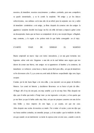 nosotros, de inmediato nosotros reaccionamos y salimos corriendo, pero uno compañero
se quedo atemorizado, y se lo comió la serpiente. Mi amigo y yo los únicos
sobrevivientes, nos subimos en lo mas alto de un árbol, pero la serpiente nos vio y subió
de inmediato comiéndose a mi amigo, ya llena después de comerse mis dos amigos la
gigantesca serpiente decidió irse.Luego me fui a la orilla del mare y empecé a gritar como
un desesperado, hasta que un barco se compadeció de mi y me recojio.Llegue a Bagdad,
muy contento, y le regale a los pobres todo lo que había conseguido en el viaje.
CUARTO VIAJE DE SIMBAD EL MARINO
Bueno emprendí un nuevo viaje con varios mercaderes, y en una gran tormenta nos
logramos salvar solo seis. Llegamos a una isla en la cual habían unos negros que nos
dieron de comer una hierva, mis amigos no se aguantaron el hambre y la comieron, de
inmediatos se volvieron como locos y fueron presa fácil para ellos, así que de inmediato
se los devoraron a los 5, y yo como no comí nada de hiervas sospechando algo raro, logre
escapar.
Camine por la isla hasta llegar a la otra orilla, y me encontré con un grupo de hombres
blancos. Les conté mi historia y decidieron llevarmen en su barco al país de ellos.
Al llegar allí el rey de este país, era muy amable y yo le cai muy bien. Días después me
dijo, que el sabia que tarde o Temp.`rano yo me regresaría a mi país, y el no quería que
yo me fuera ya que le había caído muy bien, así que me propuso casarme con una de las
mas bellas y ricas mujeres de este lugar, y yo acepte, así que me case.
Años después una vecina de nosotros se murió. Fui a visitar al vecino y este me dijo que
sus horas estaban contadas, no entendía porque, y el me explico que la tradición de ellos
era que cuando en un matrimonio se moría la esposa como en este caso , cuando a esta la
 