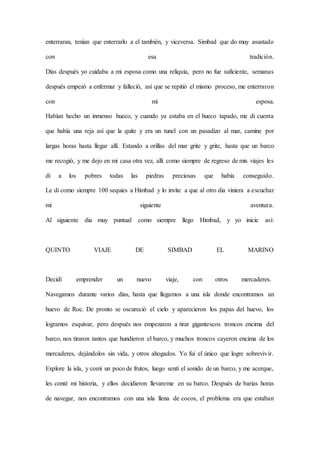 enterraran, tenían que enterrarlo a el también, y viceversa. Simbad que do muy asustado
con esa tradición.
Días después yo cuidaba a mi esposa como una reliquia, pero no fue suficiente, semanas
después empezó a enfermar y falleció, así que se repitió el mismo proceso, me enterraron
con mi esposa.
Habían hecho un inmenso hueco, y cuando ya estaba en el hueco tapado, me di cuenta
que había una reja así que la quite y era un tunel con un pasadizo al mar, camine por
largas horas hasta llegar allí. Estando a orillas del mar grite y grite, hasta que un barco
me recogió, y me dejo en mi casa otra vez, allí como siempre de regreso de mis viajes les
di a los pobres todas las piedras preciosas que había conseguido.
Le di como siempre 100 sequies a Himbad y lo invite a que al otro dia viniera a escuchar
mi siguiente aventura.
Al siguiente dia muy puntual como siempre llego Himbad, y yo inicie así:
QUINTO VIAJE DE SIMBAD EL MARINO
Decidí emprender un nuevo viaje, con otros mercaderes.
Navegamos durante varios días, hasta que llegamos a una isla donde encontramos un
huevo de Roc. De pronto se oscureció el cielo y aparecieron los papas del huevo, los
logramos esquivar, pero después nos empezaron a tirar gigantescos troncos encima del
barco, nos tiraron tantos que hundieron el barco, y muchos troncos cayeron encima de los
mercaderes, dejándolos sin vida, y otros ahogados. Yo fui el único que logre sobrevivir.
Explore la isla, y comí un poco de frutos, luego sentí el sonido de un barco, y me acerque,
les conté mi historia, y ellos decidieron llevareme en su barco. Después de barias horas
de navegar, nos encontramos con una isla llena de cocos, el problema era que estaban
 