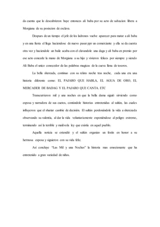 da cuenta que lo descubrieron huye entonces ali baba por su acto de salvacion libera a
Morgiana de su posiscion de esclava.
Despues de un tiempo el jefe de los ladrones vuelve aparecer para matar a ali baba
y en una fiesta el llega haciendose de nuevo pasar ppr un comerciante y ella se da cuenta
otra vez y haciendole un baile acaba con el clavandole una daga y ali baba en premio por
ese acto concede la mano de Morgiana a su hijo y vivieron felices por siempre y siendo
Ali Baba el unico conocedor de las palabras magicas de la cueva llena de tesoros.
La bella shereada, continuo con su relato noche tras noche, cada una era una
historia diferente como: EL PAJARO QUE HABLA, EL AGUA DE ORO, EL
MERCADER DE BADAG Y EL PAJARO QUE CANTA. ETC
Transcurrieron mil y una noches en que la bella dama siguió sirviendo como
esposa y narradora de sus cuetos, contándole historias entretenidas al sultán, las cuales
influyeron que el shariar cambie de decisión. El sultán perdonándole la vida a sherezada
observando su valentía, al dar la vida voluntariamente exponiéndose al peligro extremo,
terminando así la terrible y malévola ley que existía en aquel pueblo.
Aquella noticia se extendió y el sultán organizo un festín en honor a su
hermosa esposa y siguieron con su vida feliz.
Así concluye “Las Mil y una Noches” la historia mas emocionante que ha
entretenido a gran variedad de niños.
 