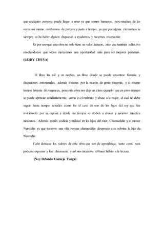 que cualquier persona puede llegar a errar ya que somos humanos, pero muchas de las
veces así mismo cambiamos de parecer y justo a tiempo, ya que por alguna circunstancia
siempre va ha haber alguien dispuesto a ayudarnos y hacernos recapacitar.
Es por eso que esta obra no solo tiene un valor literario, sino que también reflexivo
enseñándonos que todos merecemos una oportunidad más para ser mejores personas.
(LEIDY CHUYA)
El libro las mil y un noches, un libro donde se puede encontrar fantasía y
discusiones entretenidas, además tristezas por la muerte de gente inocente, y al mismo
tiempo historia de romances, pero esta obra nos deja un claro ejemplo que en estos tiempo
se puede apreciar cotidianamente, como es el maltrato y abuso a la mujer, el cual no debe
seguir hasta tiempo actuales como fue el caso de uno de los hijos del rey que fue
traicionado por su esposa y desde ese tiempo se dedicó a abusar y asesinar mujeres
inocentes. Además existió codicia y maldad en los hijos del visir: Chamseddin y el menor
Nureddin ya que tuvieron una riña porque chamseddin desprecio a su sobrina la hija de
Nereddin
Cabe destacar los valores de esta obra que son de aprendizaje, tanto como para
poderse expresar y leer claramente y así nos incentiva el buen hábito a la lectura.
(Ney Orlando Cornejo Yunga)
 