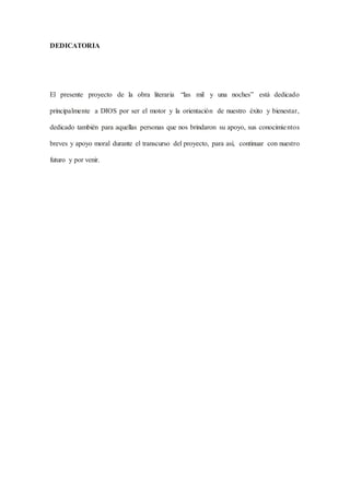 DEDICATORIA
El presente proyecto de la obra literaria “las mil y una noches” está dedicado
principalmente a DIOS por ser el motor y la orientación de nuestro éxito y bienestar,
dedicado también para aquellas personas que nos brindaron su apoyo, sus conocimientos
breves y apoyo moral durante el transcurso del proyecto, para así, continuar con nuestro
futuro y por venir.
 