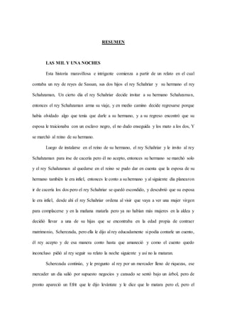 RESUMEN
LAS MIL Y UNA NOCHES
Esta historia maravillosa e intrigante comienza a partir de un relato en el cual
contaba un rey de reyes de Sassan, sus dos hijos el rey Schahriar y su hermano el rey
Schahzaman, Un cierto día el rey Schahriar decide invitar a su hermano Schahzaman,
entonces el rey Schahzaman arma su viaje, y en medio camino decide regresarse porque
había olvidado algo que tenía que darle a su hermano, y a su regreso encontró que su
esposa le traicionaba con un esclavo negro, el no dudo enseguida y los mato a los dos, Y
se marchó al reino de su hermano.
Luego de instalarse en el reino de su hermano, el rey Schahriar y le invito al rey
Schahzaman para irse de cacería pero él no acepto, entonces su hermano se marchó solo
y el rey Schahzaman al quedarse en el reino se pudo dar en cuenta que la esposa de su
hermano también le era infiel, entonces le conto a su hermano y al siguiente día planearon
ir de cacería los dos pero el rey Schahriar se quedó escondido, y descubrió que su esposa
le era infiel, desde ahí el rey Schahriar ordena al visir que vaya a ver una mujer virgen
para complacerse y en la mañana matarla pero ya no habían más mujeres en la aldea y
decidió llevar a una de su hijas que se encontraba en la edad propia de contraer
matrimonio, Scherezada, pero ella le dijo al rey educadamente si podía contarle un cuento,
él rey acepto y de esa manera conto hasta que amaneció y como el cuento quedo
inconcluso pidió al rey seguir su relato la noche siguiente y así no la mataran.
Scherezada continúo, y le pregunto al rey por un mercader lleno de riquezas, ese
mercader un día salió por supuesto negocios y cansado se sentó bajo un árbol, pero de
pronto apareció un Efrit que le dijo levántate y le dice que lo matara pero el, pero el
 