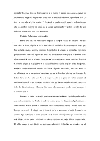 mercader le ofrece todo su dinero regreso a su pueblo y arreglo sus asuntos, cuando se
encontraban un grupo de personas entre ellas el mercader entonces apareció un Efrit y
tomo al mercader y lo iba a matar. El dueño de la gacela ofreció contarle su historia con
ella y a cambio recibiría un tercio de la sangre del mercader y el Efrit acepto. En ese
momento Scherezada y se calló lentamente.
Continúo Scherezada con su relato:
Había una vez un mandadero empezó a cumplir todos las ordenes de una
doncellas, al llegar al palacio de las doncellas al mandadero le desconsolaba saber que
hay no había ningún hombre, entonces el mandadero le ofreció su compañía, pero para
poder quedarse tenía que repetir una frase “no hables nunca de lo que no te importe si no
oirás cosas de lo que no te guste “pasaban una noche excelente, en un momento llegaron
6 hombres ciegos, y en el centro de la sala comenzaron a darle latigazos a una dos perras.
Entonces una de la doncella acostada en la cama empezó a ser azotada, pero los 7 hombres
no sabían que era lo que pasaba, y entonces una de la doncellas dijo que sus hermanas le
habían hecho mucho daño y un día en la playa encontró a un genio en cual se concedió el
deseo que convertir a sus hermanas en perras para que fueran azotadas durante 300 veces
todos los días, finalmente el hombre hiso casar a los extranjero con las otras hermanas y
a la menor con él.
Entonces el califa Harun dijo quiero que recorrer la ciudad y andado por las calles
encontró un anciano, que llevaba son el una canasta y una red de pescar, el pobre anciano
al ver al califa Harun empezó a lamentarse de su vida mediante versos, el califa la oír sus
lamento se acercó y le ofreció que si tirara la red y lo que sacara el califa le pagaría en
dinares, lego de hacerlo lo único que salió en la red era una caja en la que se encontró un
velo blanco de una mujer, al levantar el velo encontraron una mujer blanca despedazada.
El califa ordeno al visir Gaifar que encontrara el asesino de la chica en tres días, y si el
 
