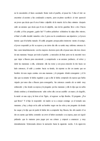 no lo encontraba el fuera asesinado frente todo el pueblo, al pasar los 3 días el visir no
encontrar al asesino y fue condenado a muerte, pero en pleno sacrificio al visir apareció
un joven que decía que él era el único culpable de la muerte de la chica minutos después
salió un anciano que decía que él era el culpable, uno de los guardias llevo a los 2 hacia
el califa y él les pregunto ¿quién fue? Y ambos peleaban echándose la culpa ellos mismo,
al final el califa decidió matarlos a los 2, pero eso lo consideraron una injusticia y el joven
insistía que él la había matado. El califa pregunto porque pides insistente mente el castigo.
el joven respondió yo fui su esposo y un cierto día ella se sentía muy enferma entonces le
hice curar inmediatamente con los mejores doctores pero ella al pasar unos día tuvo deseo
de una manzana busque por todo el pueblo y mercados de fruta pero no la encontré tuve
que viajar a Bassra para encontrarle y comprársela a un anciano jardinero, al volver y
darle las manzanas a ella, solamente ella las tomo y con poca emoción la tiro hacia un
lado entonces, él salió y camino hacia su tienda, de repente se dio en cuanta que un
hombre de raza negra camina con una manzana y le pregunto dónde conseguiste y él le
dijo que su amante le había regalado y que a ella le había comprado du esposo que había
viajado por unos días a Bassra para conseguirla, fue entonces cuando ele se sintió muy
enfurecido y fue donde su esposa y le pregunto por las manzana y ella le dijo que no sabía
dónde estaban y el inmediatamente salto sobre ella con un cuchillo en mano y le degolló,
la metió en una caja y la boto al rio Tigris, al regresar su hijo lloraba. El pregunto ¿Por
qué lloras? Y el hijo le respondió: mi madre se va a enojar conmigo yo el tomado una
manzana y hay y abajo en la calle un hombre negro me las robo y me pregunto de donde
las saque y le dije que mi padre le había ido a comprarla hay Bassra, fue ahí cuando él se
dio en cuenta que había cometido un error al haber asesinado a su espesa, pues así siguió
pidiendo que lo mataran para pagar por sus crimen y empezó a amanecer y muy
detenidamente Scherezada detuvo la narración hasta la siguiente noche. A la siguie nte
 