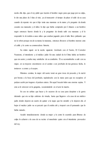 noche ella dijo, que el rey pidió que traerán el hombre negro para que pago por su culpa,
le dio una plazo de 3 días al visir, ya al transcurrir el tiempo de plazo el salió de su casa
cuando de repente vio que si hijo tenía una manzana en la mano y le pregunto de donde
cesante esa mancada y el niños le dijo que había comprado por 2 dinares a un hombre
negro entonces fueron donde le y le preguntar de donde salió esa manzana y él le
respondió le eh rodaba a unos niños que estaban jugando pero el niño lloro pidiendo que
no le roben porque era de su mama la manzana, entonces llevaron al hombre moreno ante
el califa y le conto su conmovedora historia.
Su relato siguió en la noche siguiente Jorobado con el Sastre, El Corredor
Nazareno, el intendente y el médico judío En una ciudad de la China había un hombre
que era sastre y estaba muy satisfecho de su condición. Él se acostumbraba a salir con su
mujer, en su trayecto encontraron en el camino a un jorobado de tan grotesca facha, le
invitaron a comer y el acepto.
Mientras comían, la mujer del sastre tomó un gran trozo de pescado, y lo metió
por broma a la boca del jorobado, tapándosela con la mano para que no escupiera el
pedazo acabó por tragarse el pedazo entero. De aquel bocado hubo una enorme espina. Y
esta se le atravesó en la garganta, ocasionándole en el acto la muerte.
En eso no sabían que hacer y lo sacaron de su casa para despistar a la gente
diciendo que era su hijo enfermo de viruela, hasta que llegaron a la casa de un médico
judío donde dejaron un cuarto de quinar a la negra que les atendió y lo dejaron ahí, al
bajar el medico judío no se percató que él estaba ahí y tropezó con él pensando que lo
había matado.
Acudió inmediatamente donde su mujer y le conto lo ocurrido para librarse de
culpa lo echaron a la casa de su vecino el musulmán quien era el intendente proveedor
del rey.
 