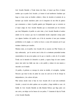 José Arcadio Buendía y Úrsula tienen dos hijos, el mayor que lleva el mismo
nombre que su padre José Arcadio y el menor al cual nombraron Aureliano que
luego se torna como un hombre solitario y firme de decisión al contrario de su
hermano que decide marcharse junto con la integrante de una tribu de gitanos
que comenzaron a visitar el pueblo guiados por Melquiades que se convierte en
el mejor amigo de José Arcadio Buendía que se emocionaba por los inventos
que traía Melquiades al pueblo en cada visita y José Arcadio Buendía al sentirse
aislado de los avances que trae la modernidad decide emprender enviaje junto
con algunos hombres del pueblo con el fin de encontrar el mar pero terminan
perdiéndose en la jungla y se vuelven un locos a causa del cansancio por lo que
terminan dándose por vencidos.
Mientras tanto, en el pueblo, José Arcadio (II) se acuesta con Pilar Ternera y la
deja embarazada, por lo nervios ante la idea de su inminente paternidad termina
enamorándose de una joven gitana con la que se marcha y atrás de él su madre
Úrsula con la intensión de detenerlo se pierde y regresa luego de unos cuantos
meses más tarde tras hallar una ruta a otro pueblo y enlazar de esta manera a
macondo con el mundo.
Al pueblo, el gobierno se encarga de enviar un alcalde, el corregidor, Apolinar
Moscote que tiene la idea de pintar las casas de azul con el fin de festejar la
independencia y los colores del país.
Pilar ternera decide tener el hijo de José Arcadio (II) el cual sería nombrado
Arcadio y crecerá sin saber quiénes son sus padres y luego también se une a la
familia de José Arcadio Buendía un niña llamada Rebeca que llega junto con
una carta y un talego con los huesos de sus padres. Y Amaranta la hija de Úrsula
y José Arcadio Buendía.
 
