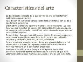 Características del arte
Es dinámico: El concepto de lo que es y no es arte se transforma y
evidencia constantemente.
Poco tienen en común las obras de arte de la prehistoria, con las de la
edad media o moderna
El subjetivo: El arte esta abierto a múltiples interpretaciones . Lo cual
hace que sea tan difícil de valorar con objetividad. Pero en una época
en lo que se quiere medir y cuantificar, todos esto no tiene por que ser
una cualidad negativa.
Es indefinible: Aunque es posible acotar dentro de un contexto que es
arte, parece imposible ponerse de acuerdo en una sola definición
universal y atemporal, concreta, realista, verdadera
Es una manifestación cultural, uno de las funciones de la historia del
arte es analiza a traces de su producciones artísticas el contexto
histórico y cultural en el que fueron producidos
No tiene utilidad interseca: Aunque el arte puede desarrollar
diferentes funciones dentro de una sociedad, lo cierto es que estos
valores son arbitrarias y manipulables, pues el arte de uso inmediato.
 