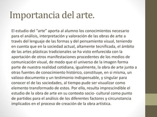Importancia del arte.
El estudio del “arte” aporta al alumno los conocimientos necesario
para el análisis, interpretación y valoración de las obras de arte a
través del lenguaje de las formas y del pensamiento visual, teniendo
en cuenta que en la sociedad actual, altamente tecnificada, el ámbito
de las artes plásticas tradicionales se ha visto enfurecida con la
aportación de otros manifestaciones procedentes de los medios de
comunicación visual, de modo que el universo de la imagen forma
parte de nuestra realidad cotidiana, igualmente, la obra de arte junto a
otras fuentes de conocimiento histórico, constituye, en si misma, un
valioso documento y un testimonio indispensable, y singular para
conocer el de las sociedades, al tiempo pude ser visualizar como
elemento transformado de estos. Por ello, resulta imprescindible el
estudio de la obra de arte en su contexto socio- cultural como punto
de partidos para el análisis de los diferentes factores y circunstancia
implicados en el proceso de creación de la obra artística.
 