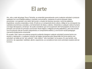 El arte
Ars, artis y este del griego Texun Techeñe; es entendido generalmente como cualquier actividad o producto
realizado con una finalidad estética y también comunicativa, mediante el cual se expresan ideas,
emociones, o en general, una visión del mundo, a través de diversos recursos, como los plásticos,
lingüísticos, sonaros corporales y mixto. El arte es un componente de la cultura, refleja en su concepción los
sustratos económicos y sociales, y la transmisión de ideas y valores, inherentes a cualquier cultura humana
a lo largo del espacio y el tiempo. Se suele considerar que con la aparición del homosapiens el arte tuvo en
principio una función en principio una función ritual mágica o religiosa (el arte paleolítico), pero esa función
con la evolución del ser humano adquiriendo un componente estético y una función social pedagogía
mercantil simplemente ornamental.
El vocablo “Arte” tiene una extensa acepción pudiendo designar cualquier actividad humana hecha con
esmero y dedicación, o cualquier conjunto de reglas necesarias para desarrollar de forma optima una
actividad: se habla así de “are culinario” “arte medico” “arte marciales” en la pesca. En ese sentido, arte
sinónimo de capacidad, habilidad, alentó, experiencia, se considera el aire como actividad creadora del ser
humano
 