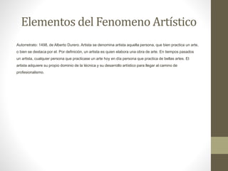 Elementos del Fenomeno Artístico
Autorretrato: 1498, de Alberto Durero. Artista se denomina artista aquella persona, que bien practica un arte,
o bien se destaca por el. Por definición, un artista es quien elabora una obra de arte. En tiempos pasados
un artista, cualquier persona que practicase un arte hoy en día persona que practica de bellas artes. El
artista adquiere su propio dominio de la técnica y su desarrollo artístico para llegar al camino de
profesionalismo.
 