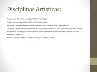 Disciplinas Artísticas:
Arquitectura: Casa de la cascada (1939) de Frank Lloyd.
Pintura: La noche estrellada (1889), de Vicent Van Gogh
Escultura: Éxtasis de la Beata Lodovica Albertoni (1671-1674) de Gian Lorenzo Bernini
Literatura: Ejemplo de caligrafía en latín que representa una biblia de 1407. Las artes creativas a menudo
son divididas en categorías mas especificas, como las artes decorativas, las artes plásticas, las artes
escénicas o literatura.
Música: Cuarteto para flauta (1777), de Worgan Amadous Mozart
 