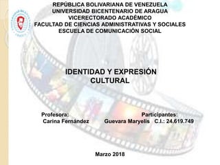 REPÚBLICA BOLIVARIANA DE VENEZUELA
UNIVERSIDAD BICENTENARIO DE ARAGUA
VICERECTORADO ACADÉMICO
FACULTAD DE CIENCIAS ADMINISTRATIVAS Y SOCIALES
ESCUELA DE COMUNICACIÓN SOCIAL
IDENTIDAD Y EXPRESIÓN
CULTURAL
Profesora: Participantes:
Carina Fernández Guevara Maryelis C.I.: 24.619.749
Marzo 2018
 
