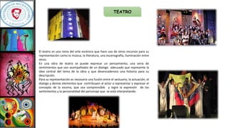 TEATRO
El teatro es una rama del arte escénico que hace uso de otros recursos para su
representación como la música, la literatura, una escenografía, iluminación entre
otros.
En una obra de teatro se puede expresar un pensamiento, una seria de
sentimientos que van acompañados de un dialogo adecuado que represente la
idea central del tema de la obra y que desencadenara una historia para su
descripción.
Para su representación es necesaria una fusión entre el vestuario, la actuación, el
dialogo y demás elementos que contribuyen al actor a representar y expresar el
concepto de la escena, que sea comprensible y logre la expresión de los
sentimientos y la personalidad del personaje que se está interpretando.
 