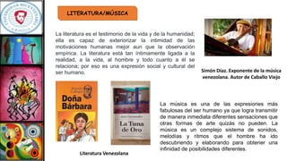 LITERATURA/MÚSICA
La literatura es el testimonio de la vida y de la humanidad;
ella es capaz de exteriorizar la intimidad de las
motivaciones humanas mejor aun que la observación
empírica. La literatura está tan íntimamente ligada a la
realidad, a la vida, al hombre y todo cuanto a él se
relaciona; por eso es una expresión social y cultural del
ser humano.
La música es una de las expresiones más
fabulosas del ser humano ya que logra transmitir
de manera inmediata diferentes sensaciones que
otras formas de arte quizás no pueden. La
música es un complejo sistema de sonidos,
melodías y ritmos que el hombre ha ido
descubriendo y elaborando para obtener una
infinidad de posibilidades diferentes.
Literatura Venezolana
Simón Díaz. Exponente de la música
venezolana. Autor de Caballo Viejo
 