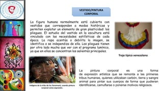 VESTIDO/PINTURA
CORPORAL
La figura humana normalmente está cubierta con
vestidos que corresponden a modas históricas y
permiten explotar un elemento de gran plasticidad: los
pliegues. El estudio del vestido en la escultura está
vinculado con las necesidades estilísticas de cada
época. La ropa acentúa o debilita la imagen, se
identifica o se independiza de ella. Los pliegues tienen
por otro lado mucho que ver con el programa lumínico,
ya que en ellos se concentran los salientes principales.
La pintura corporal es una forma
de expresión artística que se remonta a las primeras
tribus humanas, quienes utilizaban carbón, tierra y sangre
animal para pintar sus cuerpos de forma que pudieran
identificarse, camuflarse o ponerse motivos religiosos.
Traje típico venezolano
Indígena de la tribu de los Yanomami, usando pintura
corporal como expresión.
 