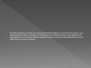 Por último debemos recordar que moral, socialmente hablando, es una forma de actuar y que básicamente se trata de respetar las normas que la sociedad los impone. Esto aplicado a la actividad física nos dice que debemos respetar nuestro cuerpo pues está establecido como un deber del ser humano el hacerlo.