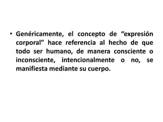 • Genéricamente, el concepto de “expresión
  corporal” hace referencia al hecho de que
  todo ser humano, de manera consciente o
  inconsciente, intencionalmente o no, se
  manifiesta mediante su cuerpo.
 