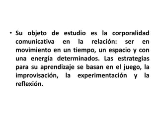 • Su objeto de estudio es la corporalidad
  comunicativa en la relación: ser en
  movimiento en un tiempo, un espacio y con
  una energía determinados. Las estrategias
  para su aprendizaje se basan en el juego, la
  improvisación, la experimentación y la
  reflexión.
 