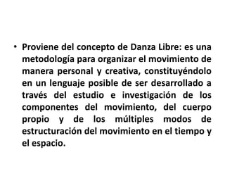 • Proviene del concepto de Danza Libre: es una
  metodología para organizar el movimiento de
  manera personal y creativa, constituyéndolo
  en un lenguaje posible de ser desarrollado a
  través del estudio e investigación de los
  componentes del movimiento, del cuerpo
  propio y de los múltiples modos de
  estructuración del movimiento en el tiempo y
  el espacio.
 
