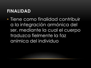 FINALIDAD
• Tiene como finalidad contribuir
  a la integración armónica del
  ser, mediante la cual el cuerpo
  traduzca fielmente la faz
  anímica del individuo
 