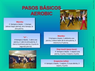 Marcha:
2 tiempos o beats : 1 tiempo
(elevar-bajar pierna), otro tiempo, la
otra pierna.
Marcha:
2 tiempos o beats : 1 tiempo
(elevar-bajar pierna), otro tiempo, la
otra pierna.
Mambo:
3 tiempos o beats; 1 adelanto una
pierna, 2 elevo talón de la otra pierna, 3
retorno la 1ª pierna.
Mambo:
3 tiempos o beats; 1 adelanto una
pierna, 2 elevo talón de la otra pierna, 3
retorno la 1ª pierna.
“V” :
4 tiempos o beats; 1 abro una
pierna, 2 abro la otra pierna, 3
cierro la primera pierna, 4 junto la
segunda pierna)
“V” :
4 tiempos o beats; 1 abro una
pierna, 2 abro la otra pierna, 3
cierro la primera pierna, 4 junto la
segunda pierna)
Step touch (paso-toco):
4 tiempos o beats; 1 separo una
pierna, 2 junto, 3 separo, 4 junto
Step touch (paso-toco):
4 tiempos o beats; 1 separo una
pierna, 2 junto, 3 separo, 4 junto
Grapevine (viña):
4 tiempos o beats; 1 separo, 2 cruzo detrás, 3
separo, 4 junto
Grapevine (viña):
4 tiempos o beats; 1 separo, 2 cruzo detrás, 3
separo, 4 junto
 