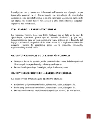 9
Los objetivos que pretenden son la búsqueda del bienestar con el propio cuerpo
(desarrollo personal) y el descubrimiento y/o aprendizaje de significados
corporales; como actividad tiene en sí misma significado y aplicación pero puede
ser además un escalón básico para acceder a otras manifestaciones corpóreo-
expresivas más tecnificadas.
FINALIDAD DE LA EXPRESIÓN CORPORAL
La Expresión Corporal tiene una doble finalidad: por un lado es la base de
aprendizajes específicos puesto que se aprende “haciendo”, y por otro,
fundamentalmente tiene un valor en sí misma ya que colabora en el desarrollo del
bagaje experimental y experiencial del niño a través de la implementación de los
procesos lógicos del aprendizaje como son la sensación, percepción,
representación y simbolización.
OBJETIVOS GENERALES DE LA EXPRESIÓN CORPORAL
 Generar el desarrollo personal, social y comunitario a través de la búsqueda del
bienestar psico-corporal consigo mismo y con los otros.
 Desarrollar el aprendizaje de códigos y significados corporales.
OBJETIVOS ESPECÍFICOS DE LA EXPRESIÓN CORPORAL
Las tareas deberán pretender alguno de estos tres objetivos:
 Exteriorizar y expresar sentimientos, sensaciones, ideas, conceptos, etc.
 Socializar y comunicar sentimientos, sensaciones, ideas, conceptos, etc.
 Desarrollar el sentido o intención estética (artística, plástica) del movimiento.
 
