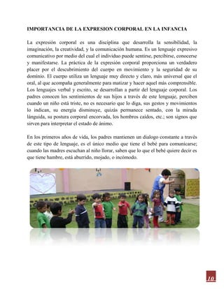 10
IMPORTANCIA DE LA EXPRESION CORPORAL EN LA INFANCIA
La expresión corporal es una disciplina que desarrolla la sensibilidad, la
imaginación, la creatividad, y la comunicación humana. Es un lenguaje expresivo
comunicativo por medio del cual el individuo puede sentirse, percibirse, conocerse
y manifestarse. La práctica de la expresión corporal proporciona un verdadero
placer por el descubrimiento del cuerpo en movimiento y la seguridad de su
dominio. El cuerpo utiliza un lenguaje muy directo y claro, más universal que el
oral, al que acompaña generalmente para matizar y hacer aquel más comprensible.
Los lenguajes verbal y escrito, se desarrollan a partir del lenguaje corporal. Los
padres conocen los sentimientos de sus hijos a través de este lenguaje, perciben
cuando un niño está triste, no es necesario que lo diga, sus gestos y movimientos
lo indican, su energía disminuye, quizás permanece sentado, con la mirada
lánguida, su postura corporal encorvada, los hombros caídos, etc.; son signos que
sirven para interpretar el estado de ánimo.
En los primeros años de vida, los padres mantienen un dialogo constante a través
de este tipo de lenguaje, es el único medio que tiene el bebé para comunicarse;
cuando las madres escuchan al niño llorar, saben que lo que el bebé quiere decir es
que tiene hambre, está aburrido, mojado, o incómodo.
 
