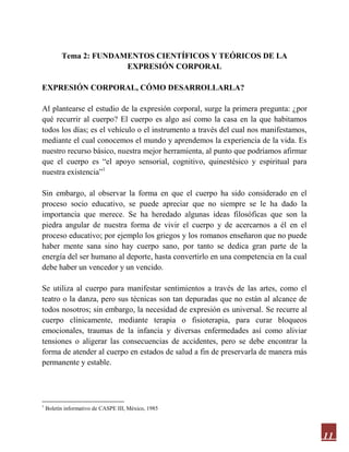 11
Tema 2: FUNDAMENTOS CIENTÍFICOS Y TEÓRICOS DE LA
EXPRESIÓN CORPORAL
EXPRESIÓN CORPORAL, CÓMO DESARROLLARLA?
Al plantearse el estudio de la expresión corporal, surge la primera pregunta: ¿por
qué recurrir al cuerpo? El cuerpo es algo así como la casa en la que habitamos
todos los días; es el vehículo o el instrumento a través del cual nos manifestamos,
mediante el cual conocemos el mundo y aprendemos la experiencia de la vida. Es
nuestro recurso básico, nuestra mejor herramienta, al punto que podríamos afirmar
que el cuerpo es “el apoyo sensorial, cognitivo, quinestésico y espiritual para
nuestra existencia”1
Sin embargo, al observar la forma en que el cuerpo ha sido considerado en el
proceso socio educativo, se puede apreciar que no siempre se le ha dado la
importancia que merece. Se ha heredado algunas ideas filosóficas que son la
piedra angular de nuestra forma de vivir el cuerpo y de acercarnos a él en el
proceso educativo; por ejemplo los griegos y los romanos enseñaron que no puede
haber mente sana sino hay cuerpo sano, por tanto se dedica gran parte de la
energía del ser humano al deporte, hasta convertirlo en una competencia en la cual
debe haber un vencedor y un vencido.
Se utiliza al cuerpo para manifestar sentimientos a través de las artes, como el
teatro o la danza, pero sus técnicas son tan depuradas que no están al alcance de
todos nosotros; sin embargo, la necesidad de expresión es universal. Se recurre al
cuerpo clínicamente, mediante terapia o fisioterapia, para curar bloqueos
emocionales, traumas de la infancia y diversas enfermedades así como aliviar
tensiones o aligerar las consecuencias de accidentes, pero se debe encontrar la
forma de atender al cuerpo en estados de salud a fin de preservarla de manera más
permanente y estable.
1
Boletín informativo de CASPE III, México, 1985
 
