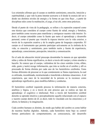 12
Los orientales afirman que el cuerpo es también sentimiento, emoción, intuición y
espiritualidad, y que vale la pena intentar acercarse a él desde la esencia del ser o
desde sus distintos niveles de energía y la forma en que ésta fluye , a partir de
disciplinas tales como la meditación, el yoga, el tai-chi, entre otras prácticas.
Desde el punto de vista de la pedagogía, se refiere a la expresión corporal como
una técnica que considera al cuerpo como fuente de salud, energía y fortaleza,
pero también como recurso para manifestar y enriquecer nuestra vida interior. Es
decir, el cuerpo entendido como la fuente que nutre el aprendizaje y desarrollo
personal, como el puente que vincula la riqueza interior con la vida exterior, a
través de la expresión creativa y de la amplia gama de lenguajes corporales. El
cuerpo es el instrumento que permite participar activamente en la sinfonía de la
vida; es emoción y sentimiento, pero también razón y fuente de experiencia,
aprendizaje, conocimiento, percepción, intuición y comunicación.
En el aula de educación inicial preocupa desentrañar la manera en que aprenden
niñas y niños de forma significativa, es decir a través del cuerpo y cómo enseñar a
hacerlo. Se conoce que el cuerpo, valiéndose de los cinco sentidos (vista, olfato,
oído, gusto y tacto) recoge información, que ésta se recibe en el cerebro y allí es
procesada de forma distinta por cada uno de los hemisferios cerebrales. Estas
formas diferentes de procesar es lo que comúnmente se llama experiencia, la cual
es utilizada, recombinada, reestructurada o transferida a distintas situaciones. A tal
experiencia, que nace de la necesidad de la persona se la reconoce como
aprendizaje significativo, pues modifica hábitos y conductas.
El hemisferio cerebral izquierdo procesa la información de manera concreta,
analítica y lógica, y es a través de este proceso que se realiza un tipo de
aprendizaje: el cognitivo o intelectual. Pero a través del hemisferio cerebral
derecho se aprende intuitiva y perceptualmente aquello relacionado con el espacio
y nuestro cuerpo dentro de él; es decir, todo lo vinculado con las emociones y el
afecto, la fantasía y la imaginación.
Cada cerebro humano es distinto, de modo que hablar del cerebro es como hablar
de nuestras huellas digitales. Además, cada hemisferio tiene bajo su control
formas particulares de comportamiento, en consecuencia, del desarrollo
 
