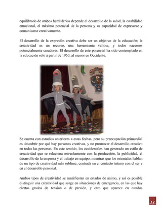 13
equilibrado de ambos hemisferios depende el desarrollo de la salud, la estabilidad
emocional, el máximo potencial de la persona y su capacidad de expresarse y
comunicarse creativamente.
El desarrollo de la expresión creativa debe ser un objetivo de la educación; la
creatividad es un recurso, una herramienta valiosa, y todos nacemos
potencialmente creadores. El desarrollo de este potencial ha sido contemplado en
la educación solo a partir de 1950, al menos en Occidente.
Se cuenta con estudios anteriores a estas fechas, pero su preocupación primordial
es descubrir por qué hay personas creativas, y no promover el desarrollo creativo
en todas las personas. En este sentido, los occidentales han generado un estilo de
creatividad que se relaciona estrechamente con la producción, la publicidad, el
desarrollo de la empresa y el trabajo en equipo, mientras que los orientales hablan
de un tipo de creatividad más sublime, centrada en el contacto íntimo con el ser y
en el desarrollo personal.
Ambos tipos de creatividad se manifiestan en estados de ánimo, y así es posible
distinguir una creatividad que surge en situaciones de emergencia, en las que hay
ciertos grados de tensión o de presión, y otro que aparece en estados
 
