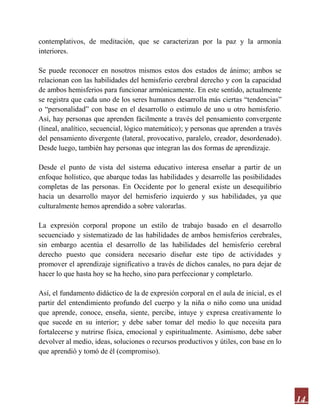 14
contemplativos, de meditación, que se caracterizan por la paz y la armonía
interiores.
Se puede reconocer en nosotros mismos estos dos estados de ánimo; ambos se
relacionan con las habilidades del hemisferio cerebral derecho y con la capacidad
de ambos hemisferios para funcionar armónicamente. En este sentido, actualmente
se registra que cada uno de los seres humanos desarrolla más ciertas “tendencias”
o “personalidad” con base en el desarrollo o estímulo de uno u otro hemisferio.
Así, hay personas que aprenden fácilmente a través del pensamiento convergente
(lineal, analítico, secuencial, lógico matemático); y personas que aprenden a través
del pensamiento divergente (lateral, provocativo, paralelo, creador, desordenado).
Desde luego, también hay personas que integran las dos formas de aprendizaje.
Desde el punto de vista del sistema educativo interesa enseñar a partir de un
enfoque holístico, que abarque todas las habilidades y desarrolle las posibilidades
completas de las personas. En Occidente por lo general existe un desequilibrio
hacia un desarrollo mayor del hemisferio izquierdo y sus habilidades, ya que
culturalmente hemos aprendido a sobre valorarlas.
La expresión corporal propone un estilo de trabajo basado en el desarrollo
secuenciado y sistematizado de las habilidades de ambos hemisferios cerebrales,
sin embargo acentúa el desarrollo de las habilidades del hemisferio cerebral
derecho puesto que considera necesario diseñar este tipo de actividades y
promover el aprendizaje significativo a través de dichos canales, no para dejar de
hacer lo que hasta hoy se ha hecho, sino para perfeccionar y completarlo.
Así, el fundamento didáctico de la de expresión corporal en el aula de inicial, es el
partir del entendimiento profundo del cuerpo y la niña o niño como una unidad
que aprende, conoce, enseña, siente, percibe, intuye y expresa creativamente lo
que sucede en su interior; y debe saber tomar del medio lo que necesita para
fortalecerse y nutrirse física, emocional y espiritualmente. Asimismo, debe saber
devolver al medio, ideas, soluciones o recursos productivos y útiles, con base en lo
que aprendió y tomó de él (compromiso).
 