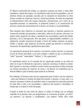 15
El objetivo primordial del trabajo en expresión corporal con niños y niñas debe
entenderse a partir del respeto a la unicidad de cada uno de los pequeños y de sus
distintas formas de aprender, movidos por la intención de desarrollar en ellos
formas variadas de expresión creativa y autoconocimiento, de modo de propender
al fortalecimiento tanto del cuerpo (músculos, articulaciones, etc.) como de su
seguridad personal, su autoestima, su potencial creativo y la construcción de
recursos a partir del conocimiento de sí mismo, sus límites y sus posibilidades.
Para alcanzar tales objetivos es necesario que maestras y maestros generen un
sistema de actitudes que permitan a cada niño y niña ser los mismos, moverse a su
propio ritmo, proponer sus ideas y manifestar sus necesidades a partir del trabajo
personal y de la introspección. Por otra parte, es imprescindible contribuir a su
adaptación creando conciencia de grupo a través del trabajo conjunto, en pareja,
triadas o equipos, para propiciar un proceso grupal que permita la creación de
situaciones de aprendizajes significativas para todos.
La capacitación personal de la maestra o el maestro resulta esencial, es necesario
revisar de forma individual y con otros colegas o adultos lo que se entiende por
“niño” “persona” “autoridades” “hábitos” y “ley segurizante”.
Es importante insistir en el concepto de ley segurizante porque es un estilo de
taller en el que la libertad de expresión y creación constituye el objetivo central.
Para lograrlo es necesario establecer ciertos límites que permitan al niño encontrar
sus formas personales de expresar, de sentir, y de aportar sin confundirse por la
falta de hábitos o por el manejo equivocado de su libertad.
Sin embargo, la frontera entre una ley segurizante para el niño o una ley represiva
– pero que fortalece el instinto de poder del maestro o maestra- es muy sutil, y se
requiere encontrar el punto de equilibrio entre la necesidad de expresión personal
de cada niño o niña y las necesidades y objetivos del maestro o facilitador, al
tiempo que se respeta el ritmo del grupo.
Cuando se habla de este estilo de educar se refiere al trabajo con un enfoque
centrado en la persona, pero nos preguntamos en la persona de quien: ¿el niño?,
¿el maestro?, ¿el director o coordinador?, ¿los padres? Todos ellos están
 